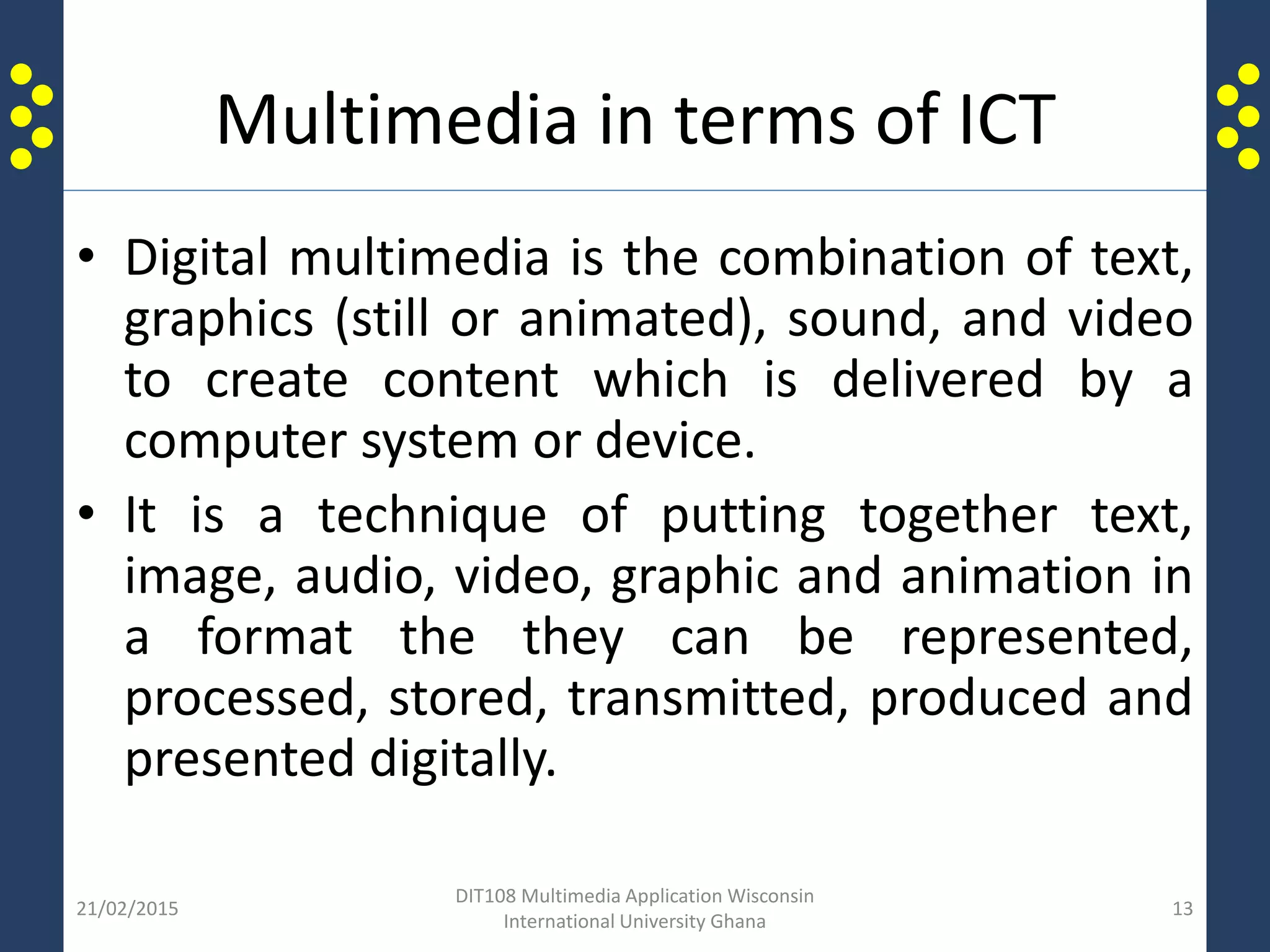 Multimedia in terms of ICT
• Digital multimedia is the combination of text,
graphics (still or animated), sound, and video
to create content which is delivered by a
computer system or device.
• It is a technique of putting together text,
image, audio, video, graphic and animation in
a format the they can be represented,
processed, stored, transmitted, produced and
presented digitally.
21/02/2015
DIT108 Multimedia Application Wisconsin
International University Ghana
13
 