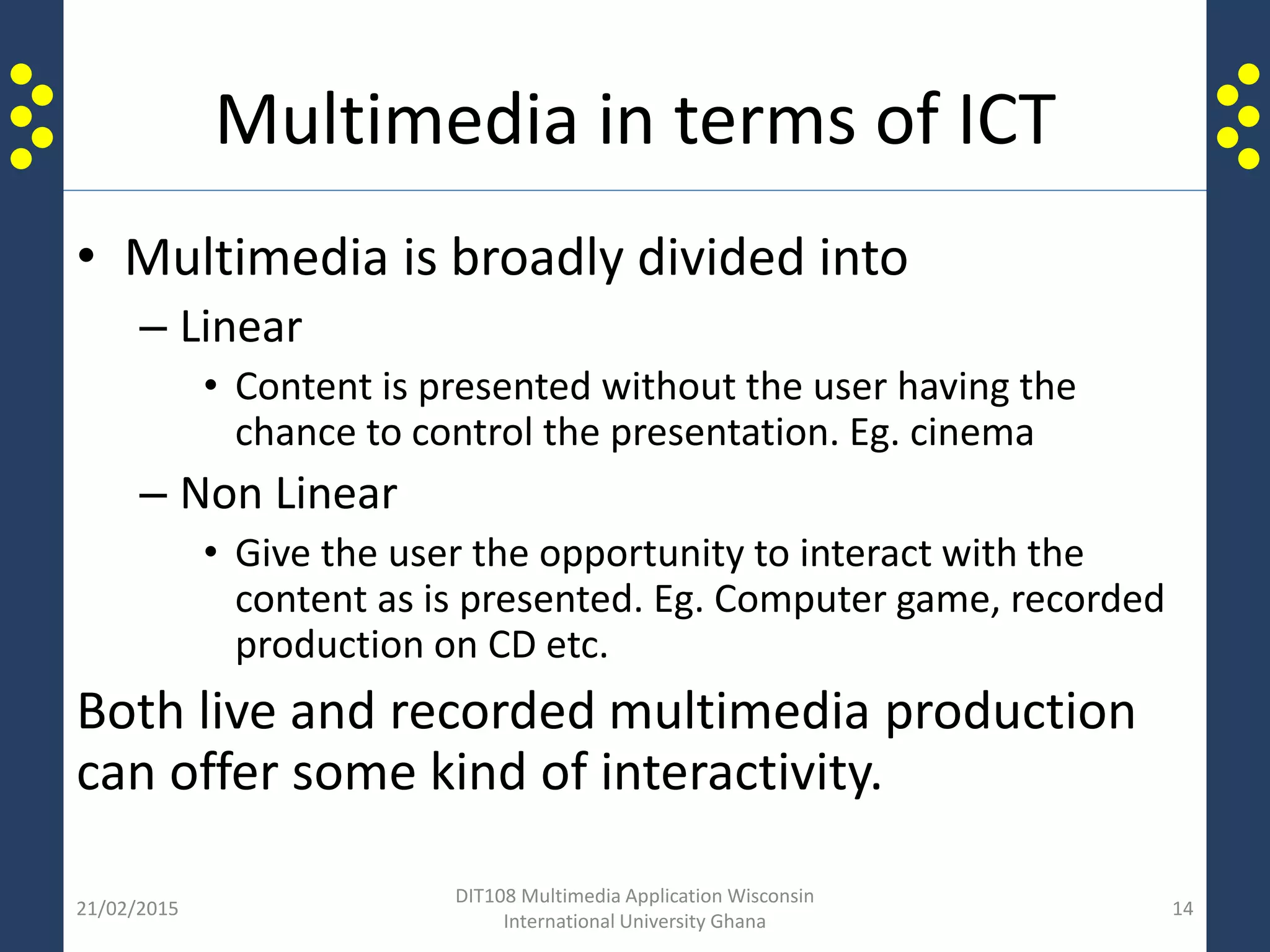 Multimedia in terms of ICT
• Multimedia is broadly divided into
– Linear
• Content is presented without the user having the
chance to control the presentation. Eg. cinema
– Non Linear
• Give the user the opportunity to interact with the
content as is presented. Eg. Computer game, recorded
production on CD etc.
Both live and recorded multimedia production
can offer some kind of interactivity.
21/02/2015
DIT108 Multimedia Application Wisconsin
International University Ghana
14
 