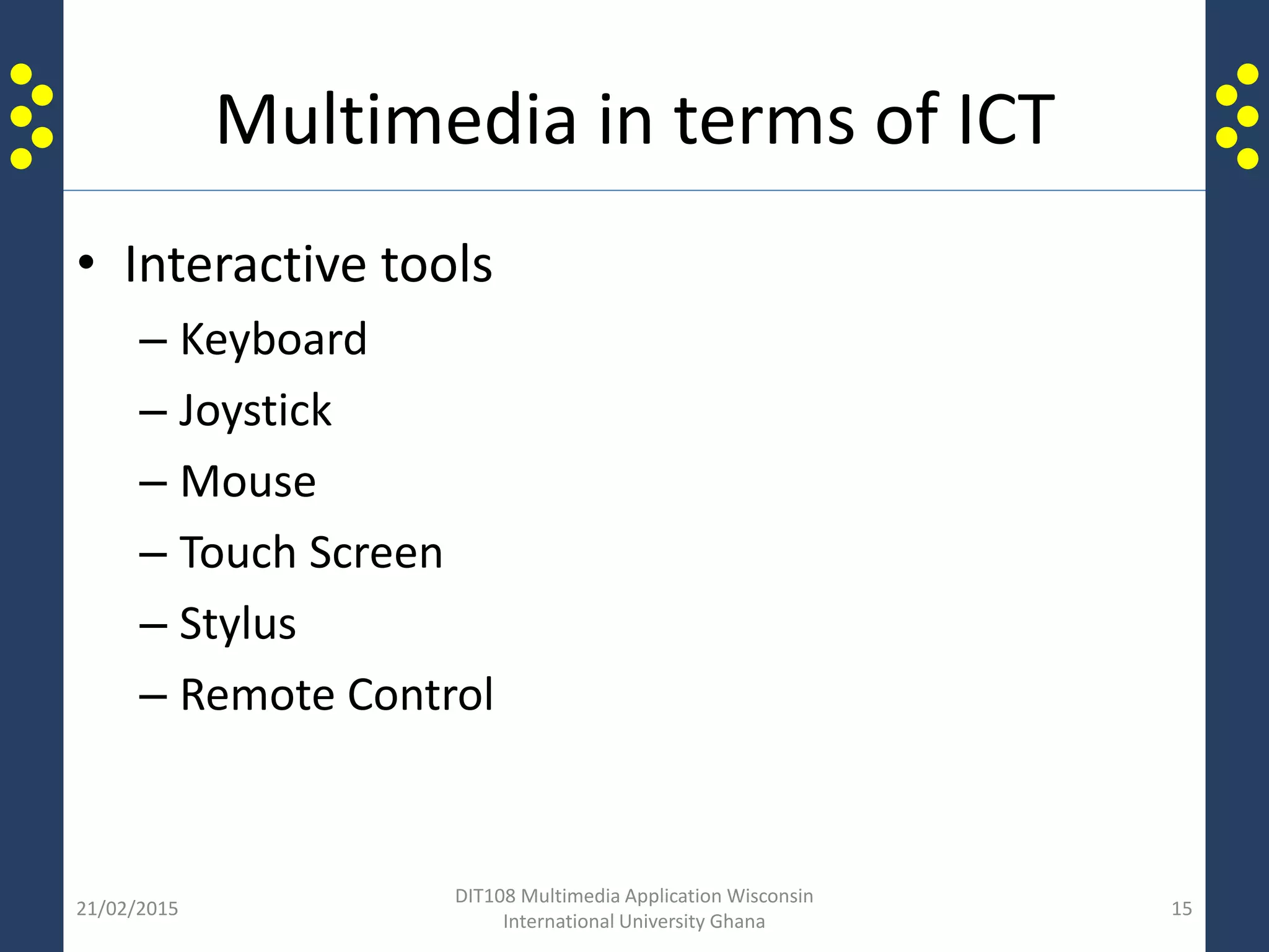Multimedia in terms of ICT
• Interactive tools
– Keyboard
– Joystick
– Mouse
– Touch Screen
– Stylus
– Remote Control
21/02/2015
DIT108 Multimedia Application Wisconsin
International University Ghana
15
 