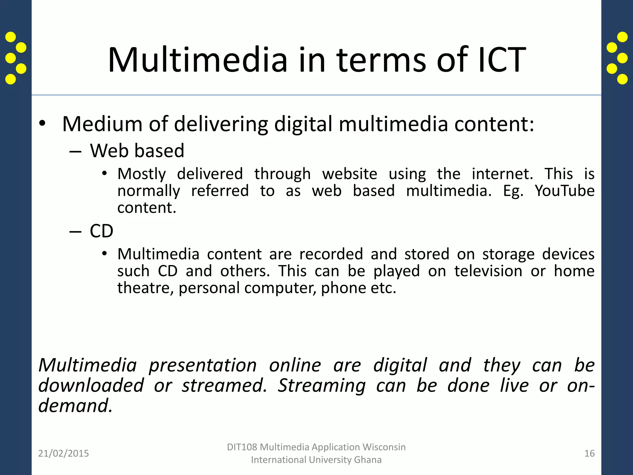Multimedia in terms of ICT
• Medium of delivering digital multimedia content:
– Web based
• Mostly delivered through website using the internet. This is
normally referred to as web based multimedia. Eg. YouTube
content.
– CD
• Multimedia content are recorded and stored on storage devices
such CD and others. This can be played on television or home
theatre, personal computer, phone etc.
Multimedia presentation online are digital and they can be
downloaded or streamed. Streaming can be done live or on-
demand.
21/02/2015
DIT108 Multimedia Application Wisconsin
International University Ghana
16
 