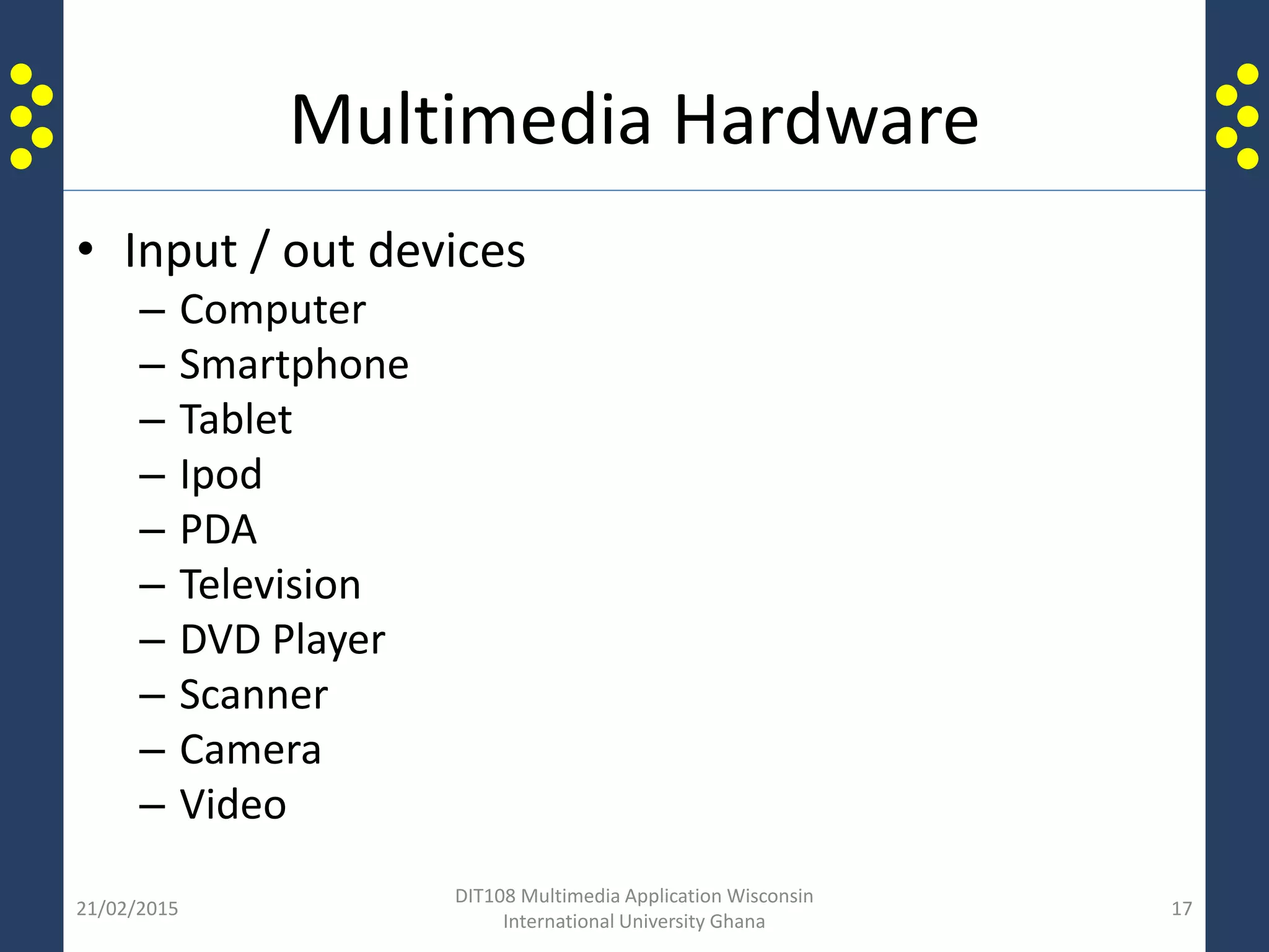 Multimedia Hardware
• Input / out devices
– Computer
– Smartphone
– Tablet
– Ipod
– PDA
– Television
– DVD Player
– Scanner
– Camera
– Video
21/02/2015
DIT108 Multimedia Application Wisconsin
International University Ghana
17
 