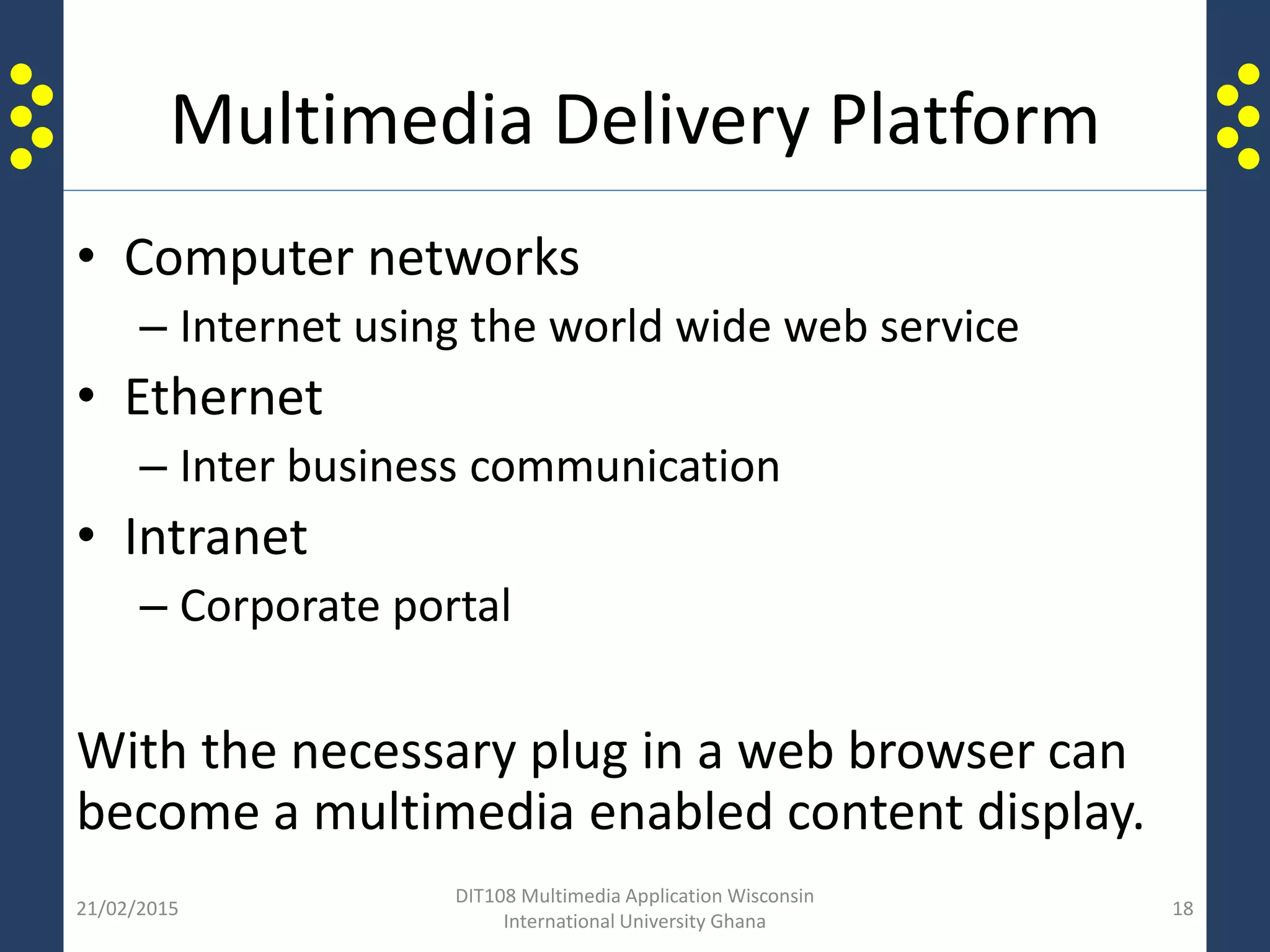 Multimedia Delivery Platform
• Computer networks
– Internet using the world wide web service
• Ethernet
– Inter business communication
• Intranet
– Corporate portal
With the necessary plug in a web browser can
become a multimedia enabled content display.
21/02/2015
DIT108 Multimedia Application Wisconsin
International University Ghana
18
 