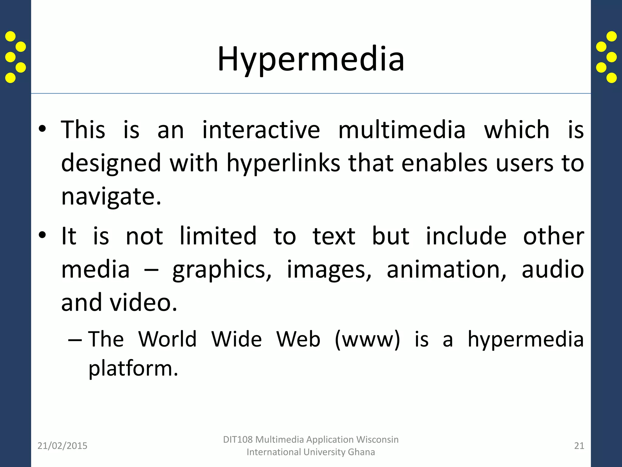 Hypermedia
• This is an interactive multimedia which is
designed with hyperlinks that enables users to
navigate.
• It is not limited to text but include other
media – graphics, images, animation, audio
and video.
– The World Wide Web (www) is a hypermedia
platform.
21/02/2015
DIT108 Multimedia Application Wisconsin
International University Ghana
21
 