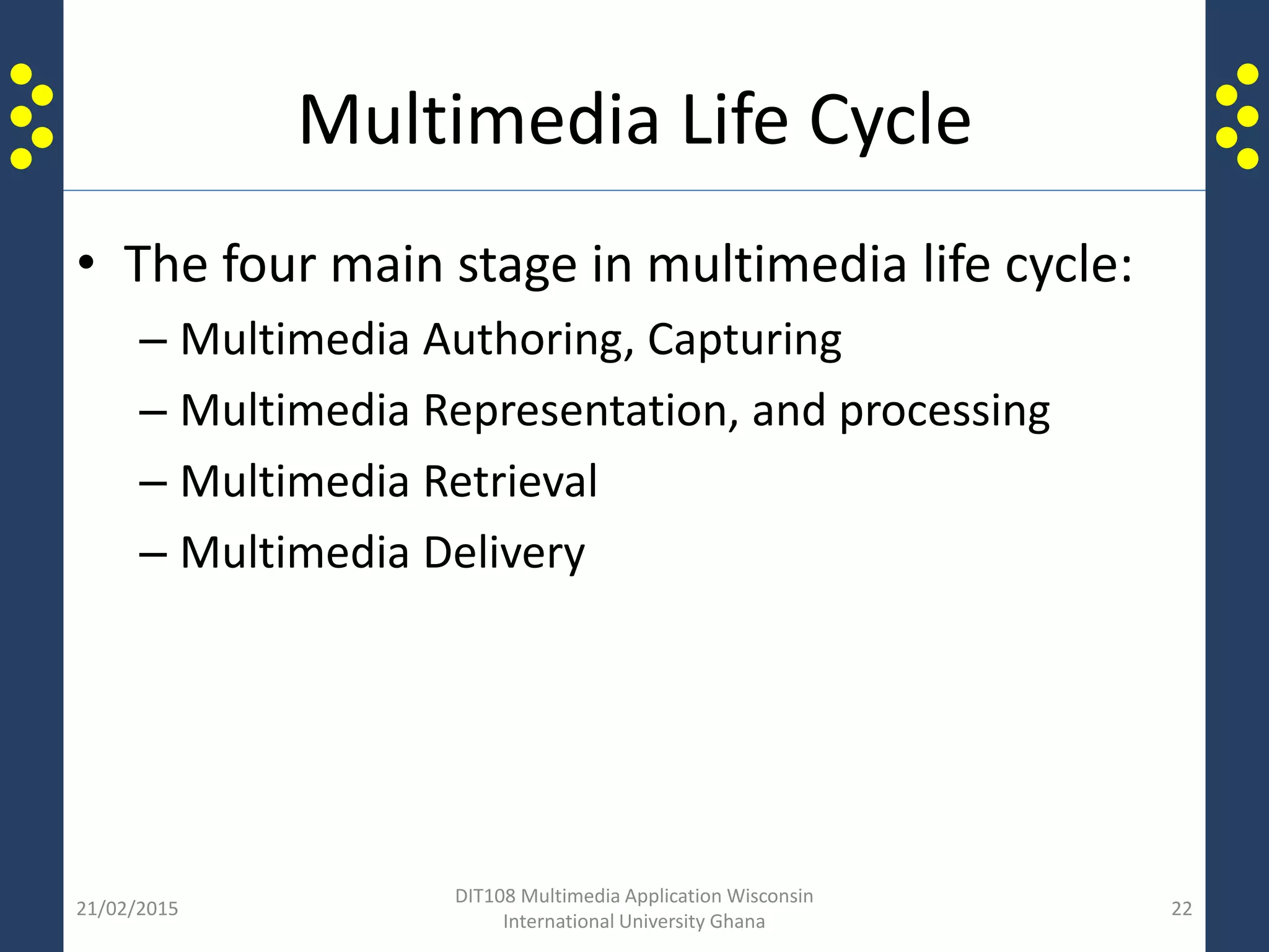 Multimedia Life Cycle
• The four main stage in multimedia life cycle:
– Multimedia Authoring, Capturing
– Multimedia Representation, and processing
– Multimedia Retrieval
– Multimedia Delivery
21/02/2015
DIT108 Multimedia Application Wisconsin
International University Ghana
22
 
