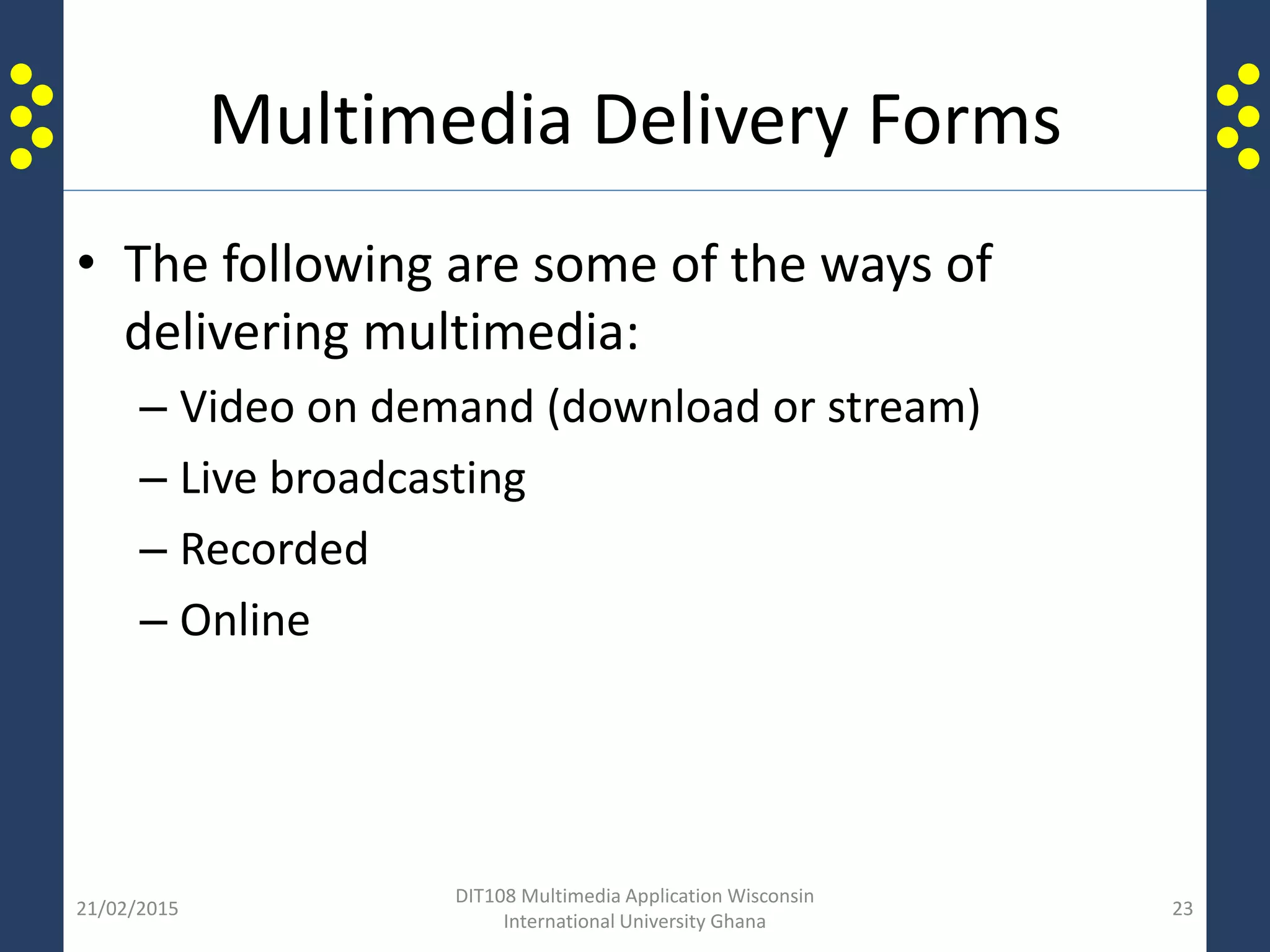 Multimedia Delivery Forms
• The following are some of the ways of
delivering multimedia:
– Video on demand (download or stream)
– Live broadcasting
– Recorded
– Online
21/02/2015
DIT108 Multimedia Application Wisconsin
International University Ghana
23
 