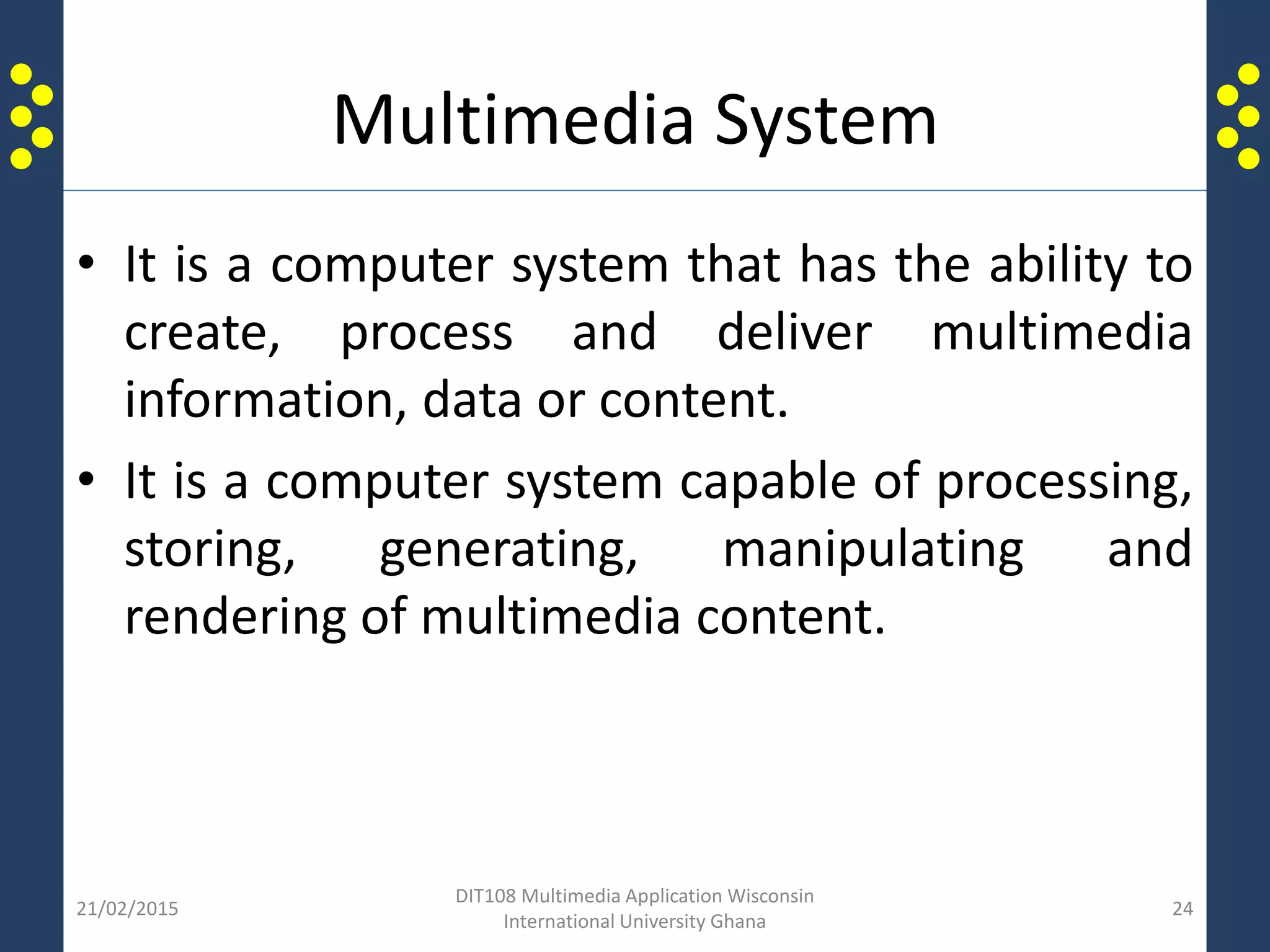 Multimedia System
• It is a computer system that has the ability to
create, process and deliver multimedia
information, data or content.
• It is a computer system capable of processing,
storing, generating, manipulating and
rendering of multimedia content.
21/02/2015
DIT108 Multimedia Application Wisconsin
International University Ghana
24
 