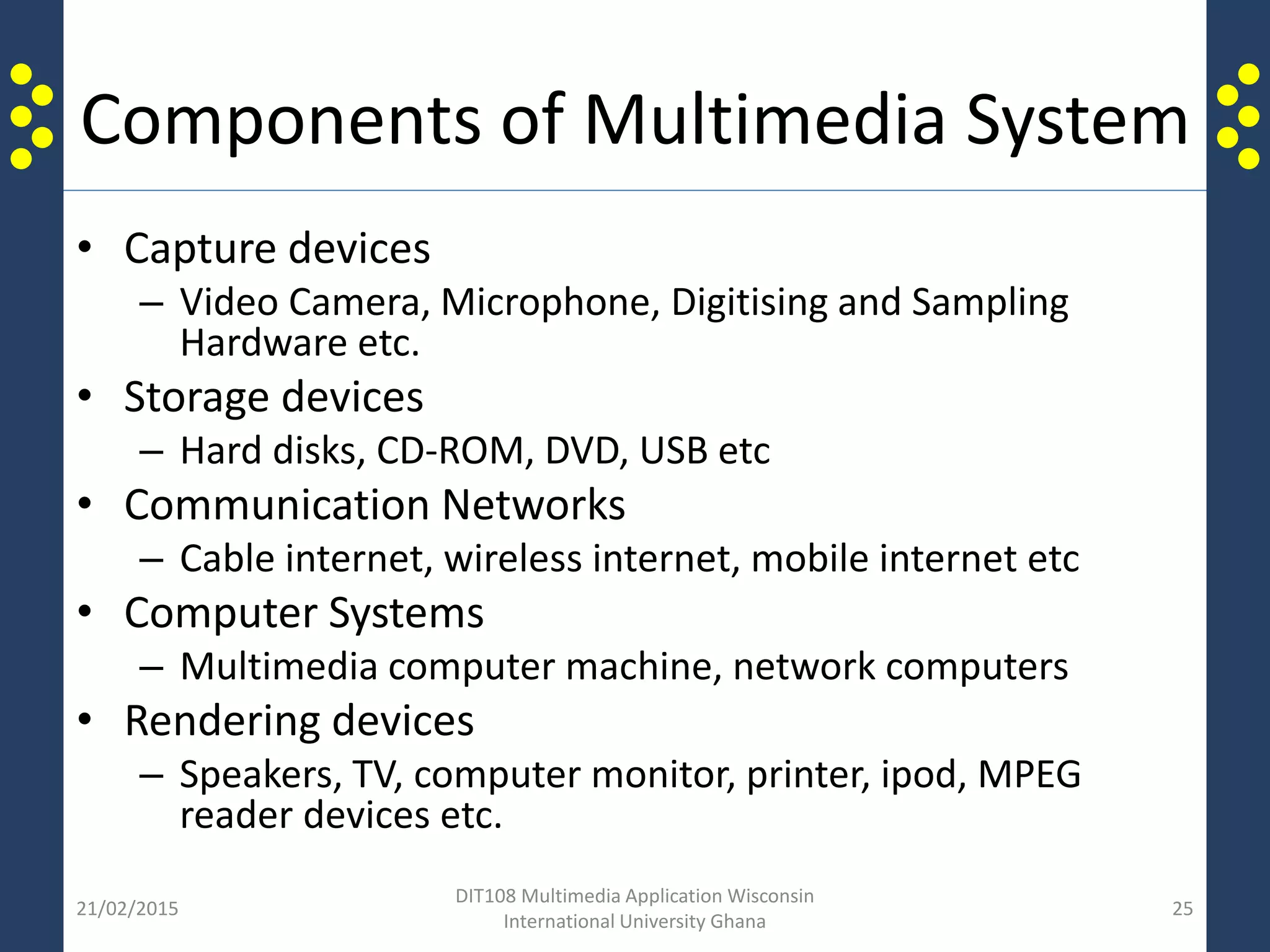 Components of Multimedia System
• Capture devices
– Video Camera, Microphone, Digitising and Sampling
Hardware etc.
• Storage devices
– Hard disks, CD-ROM, DVD, USB etc
• Communication Networks
– Cable internet, wireless internet, mobile internet etc
• Computer Systems
– Multimedia computer machine, network computers
• Rendering devices
– Speakers, TV, computer monitor, printer, ipod, MPEG
reader devices etc.
21/02/2015
DIT108 Multimedia Application Wisconsin
International University Ghana
25
 