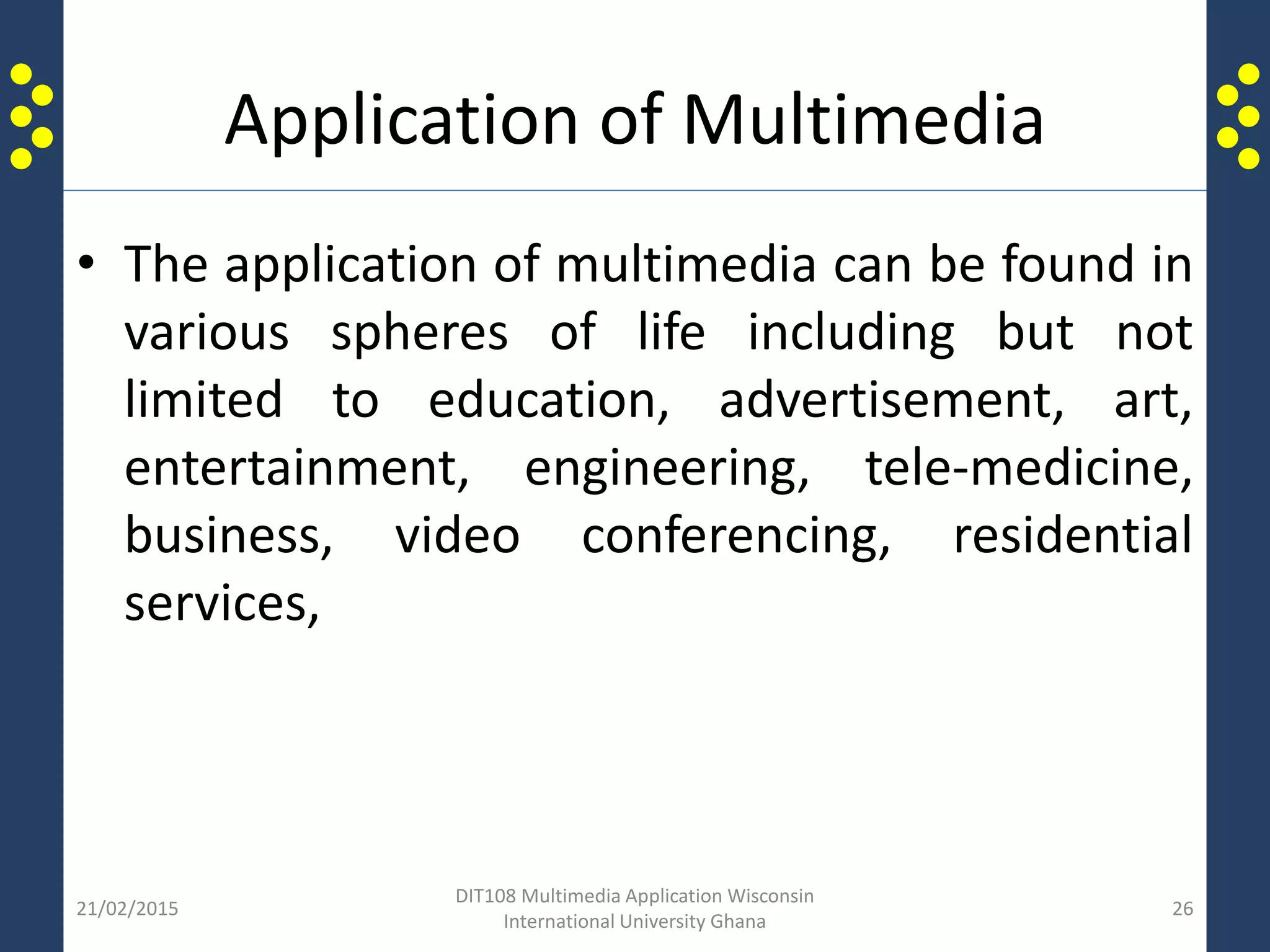 Application of Multimedia
• The application of multimedia can be found in
various spheres of life including but not
limited to education, advertisement, art,
entertainment, engineering, tele-medicine,
business, video conferencing, residential
services,
21/02/2015
DIT108 Multimedia Application Wisconsin
International University Ghana
26
 