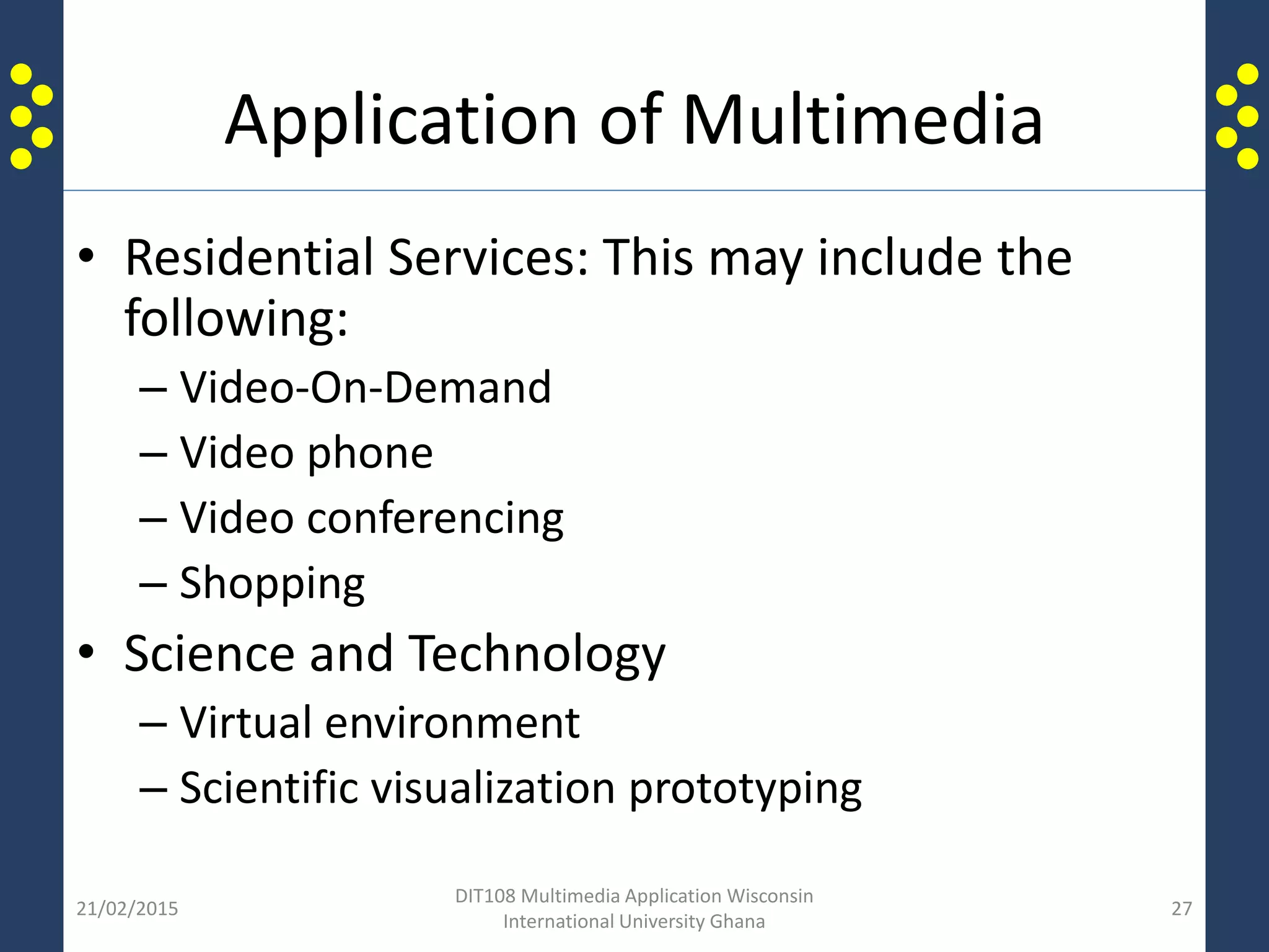 Application of Multimedia
• Residential Services: This may include the
following:
– Video-On-Demand
– Video phone
– Video conferencing
– Shopping
• Science and Technology
– Virtual environment
– Scientific visualization prototyping
21/02/2015
DIT108 Multimedia Application Wisconsin
International University Ghana
27
 