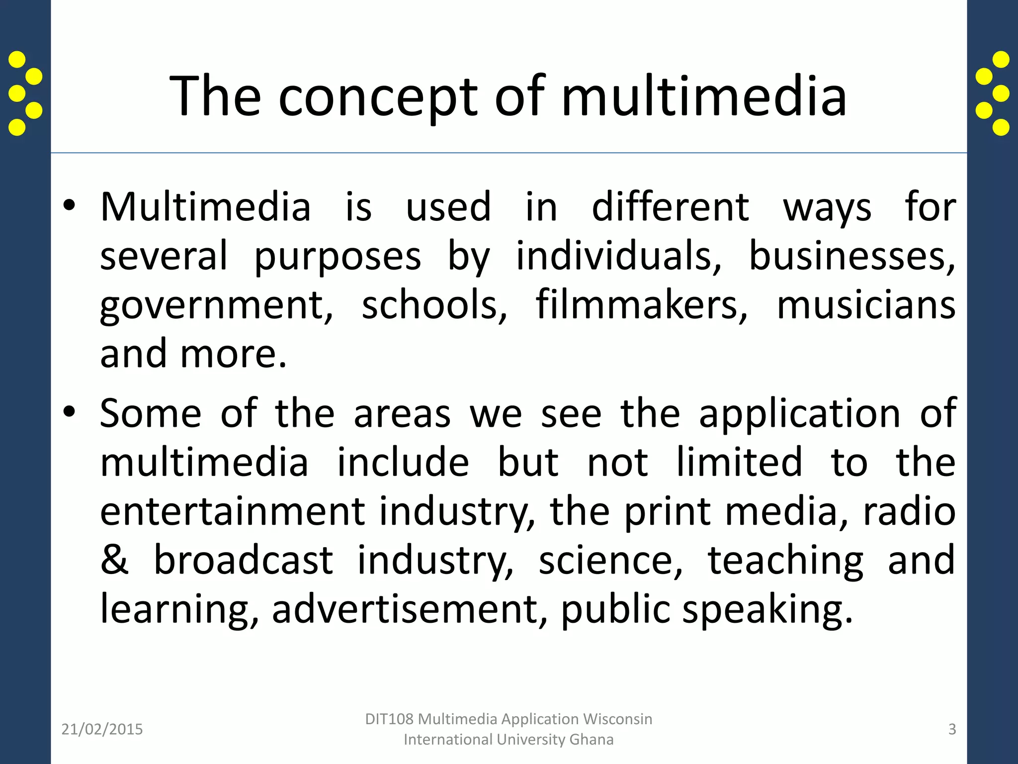 The concept of multimedia
• Multimedia is used in different ways for
several purposes by individuals, businesses,
government, schools, filmmakers, musicians
and more.
• Some of the areas we see the application of
multimedia include but not limited to the
entertainment industry, the print media, radio
& broadcast industry, science, teaching and
learning, advertisement, public speaking.
21/02/2015
DIT108 Multimedia Application Wisconsin
International University Ghana
3
 