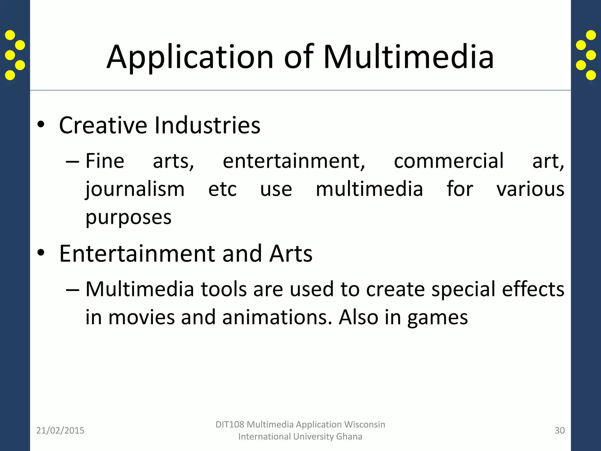 Application of Multimedia
• Creative Industries
– Fine arts, entertainment, commercial art,
journalism etc use multimedia for various
purposes
• Entertainment and Arts
– Multimedia tools are used to create special effects
in movies and animations. Also in games
21/02/2015
DIT108 Multimedia Application Wisconsin
International University Ghana
30
 