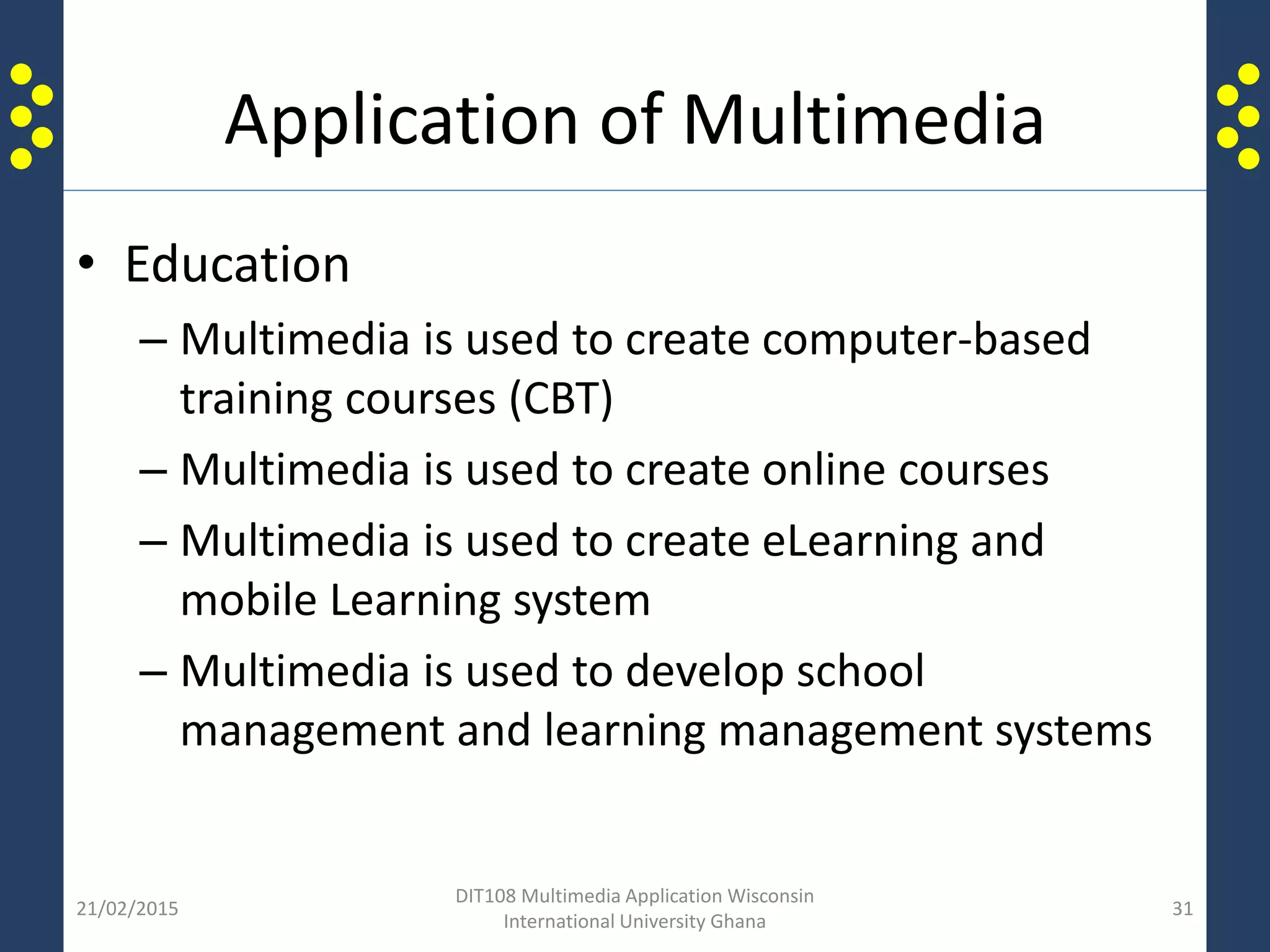 Application of Multimedia
• Education
– Multimedia is used to create computer-based
training courses (CBT)
– Multimedia is used to create online courses
– Multimedia is used to create eLearning and
mobile Learning system
– Multimedia is used to develop school
management and learning management systems
21/02/2015
DIT108 Multimedia Application Wisconsin
International University Ghana
31
 