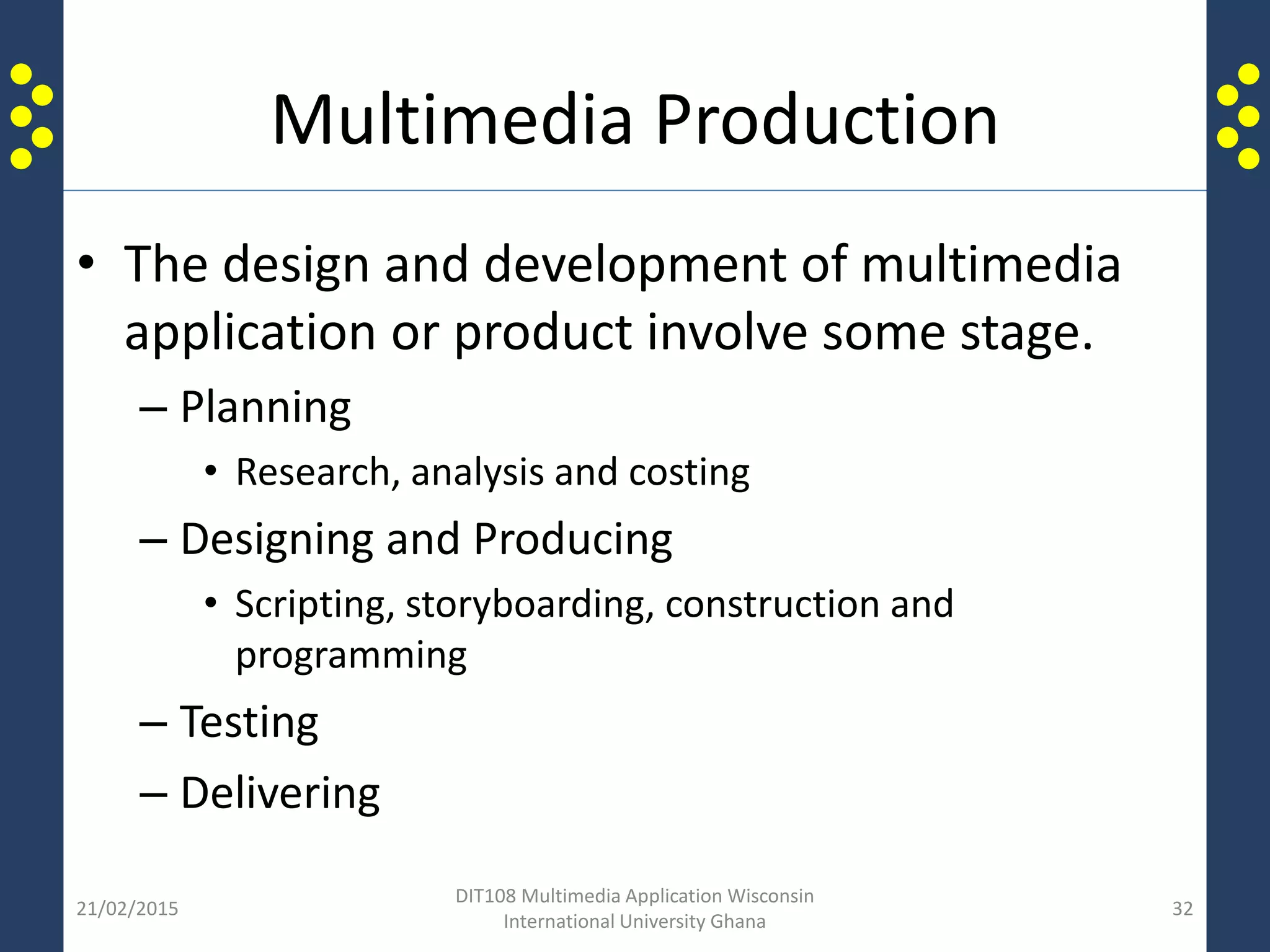 Multimedia Production
• The design and development of multimedia
application or product involve some stage.
– Planning
• Research, analysis and costing
– Designing and Producing
• Scripting, storyboarding, construction and
programming
– Testing
– Delivering
21/02/2015
DIT108 Multimedia Application Wisconsin
International University Ghana
32
 