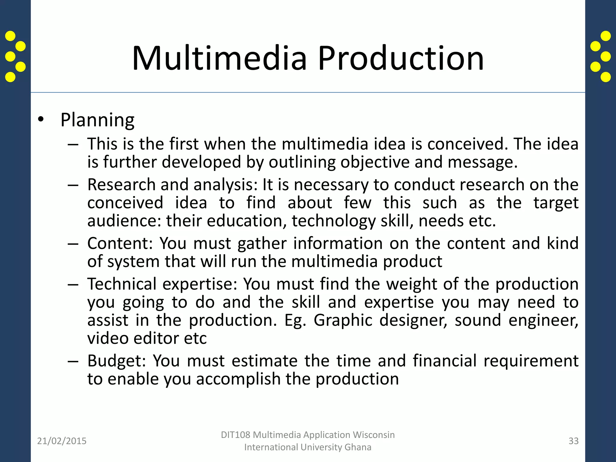 Multimedia Production
• Planning
– This is the first when the multimedia idea is conceived. The idea
is further developed by outlining objective and message.
– Research and analysis: It is necessary to conduct research on the
conceived idea to find about few this such as the target
audience: their education, technology skill, needs etc.
– Content: You must gather information on the content and kind
of system that will run the multimedia product
– Technical expertise: You must find the weight of the production
you going to do and the skill and expertise you may need to
assist in the production. Eg. Graphic designer, sound engineer,
video editor etc
– Budget: You must estimate the time and financial requirement
to enable you accomplish the production
21/02/2015
DIT108 Multimedia Application Wisconsin
International University Ghana
33
 