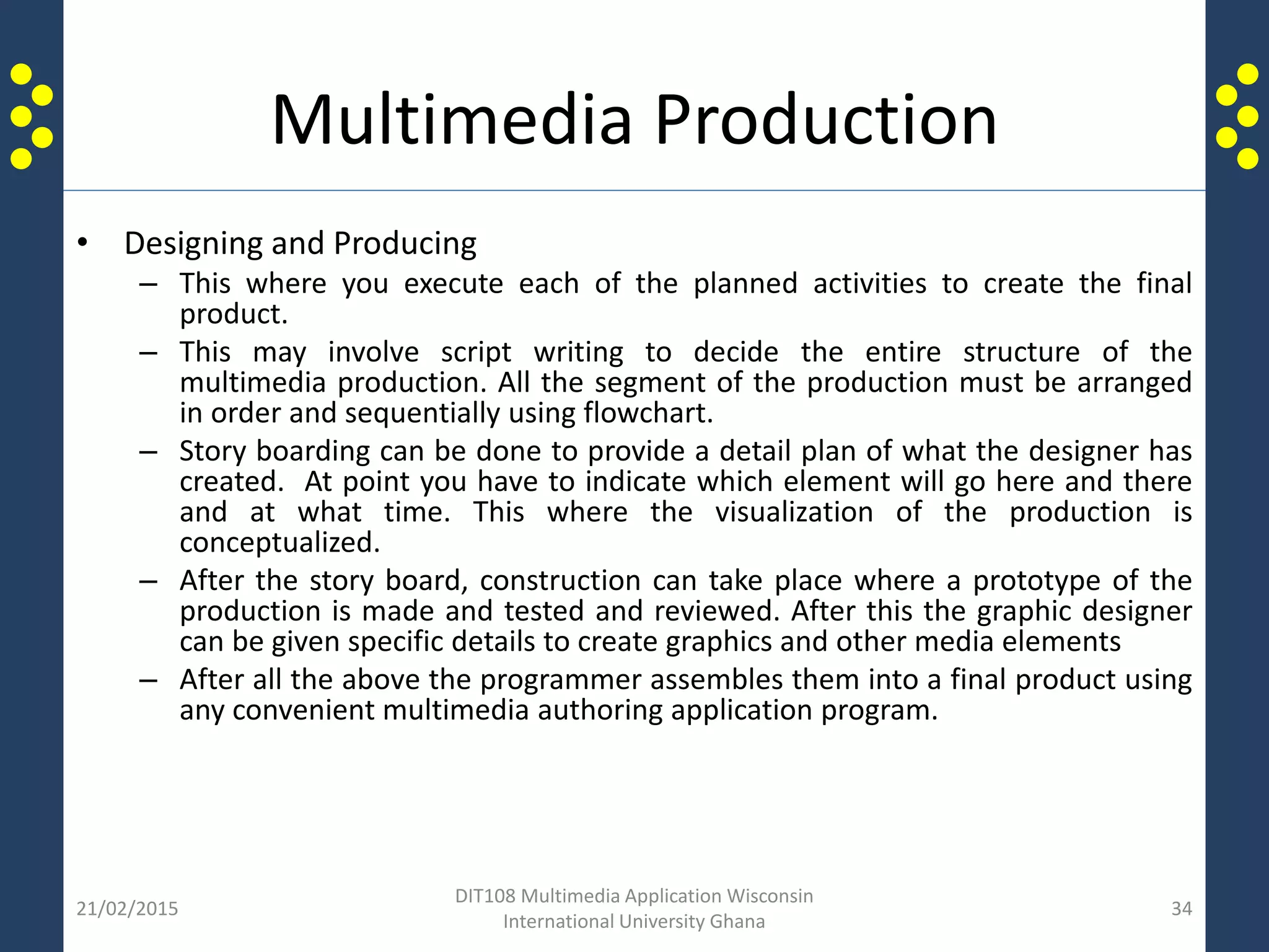 Multimedia Production
• Designing and Producing
– This where you execute each of the planned activities to create the final
product.
– This may involve script writing to decide the entire structure of the
multimedia production. All the segment of the production must be arranged
in order and sequentially using flowchart.
– Story boarding can be done to provide a detail plan of what the designer has
created. At point you have to indicate which element will go here and there
and at what time. This where the visualization of the production is
conceptualized.
– After the story board, construction can take place where a prototype of the
production is made and tested and reviewed. After this the graphic designer
can be given specific details to create graphics and other media elements
– After all the above the programmer assembles them into a final product using
any convenient multimedia authoring application program.
21/02/2015
DIT108 Multimedia Application Wisconsin
International University Ghana
34
 