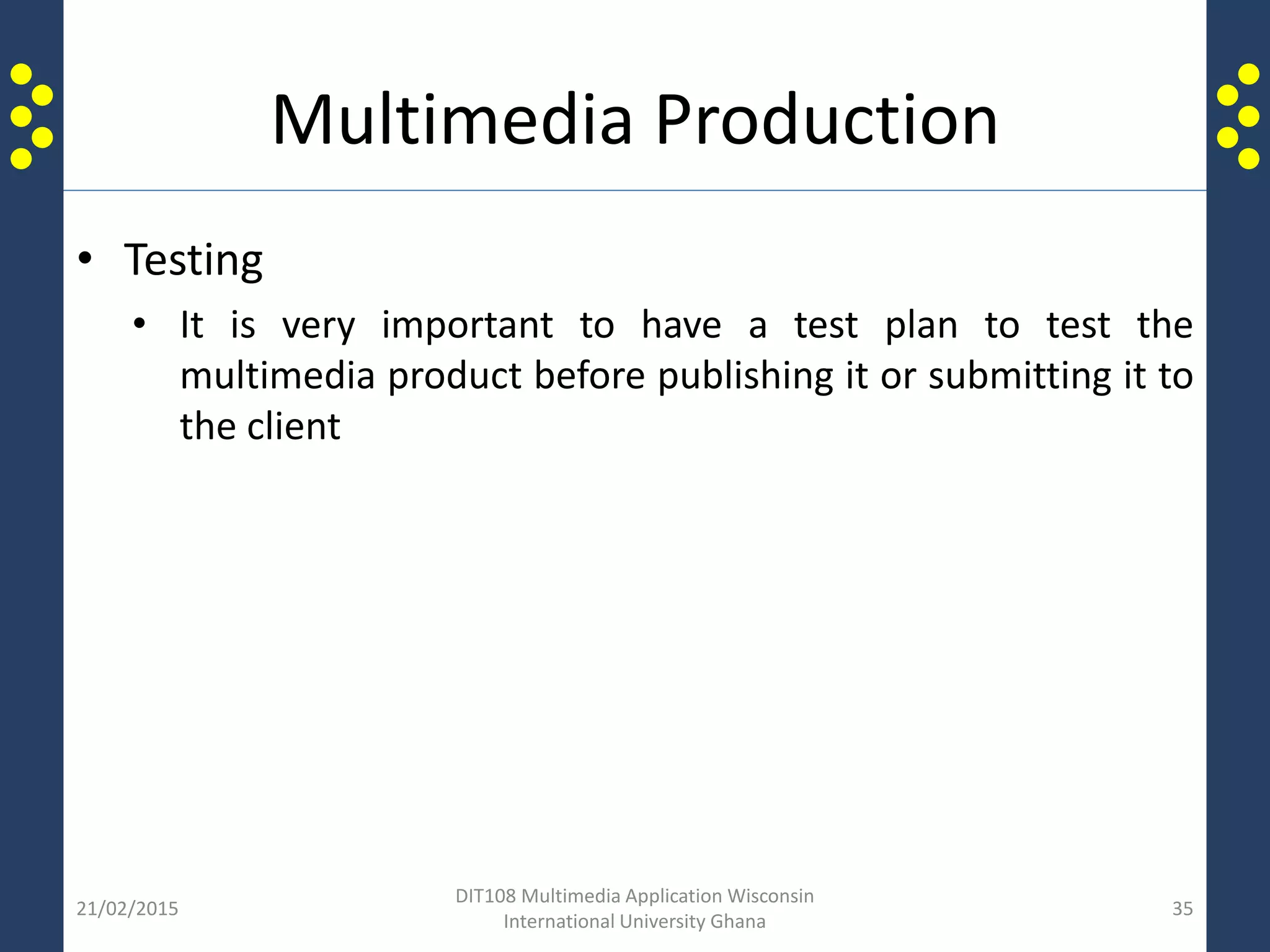 Multimedia Production
• Testing
• It is very important to have a test plan to test the
multimedia product before publishing it or submitting it to
the client
21/02/2015
DIT108 Multimedia Application Wisconsin
International University Ghana
35
 