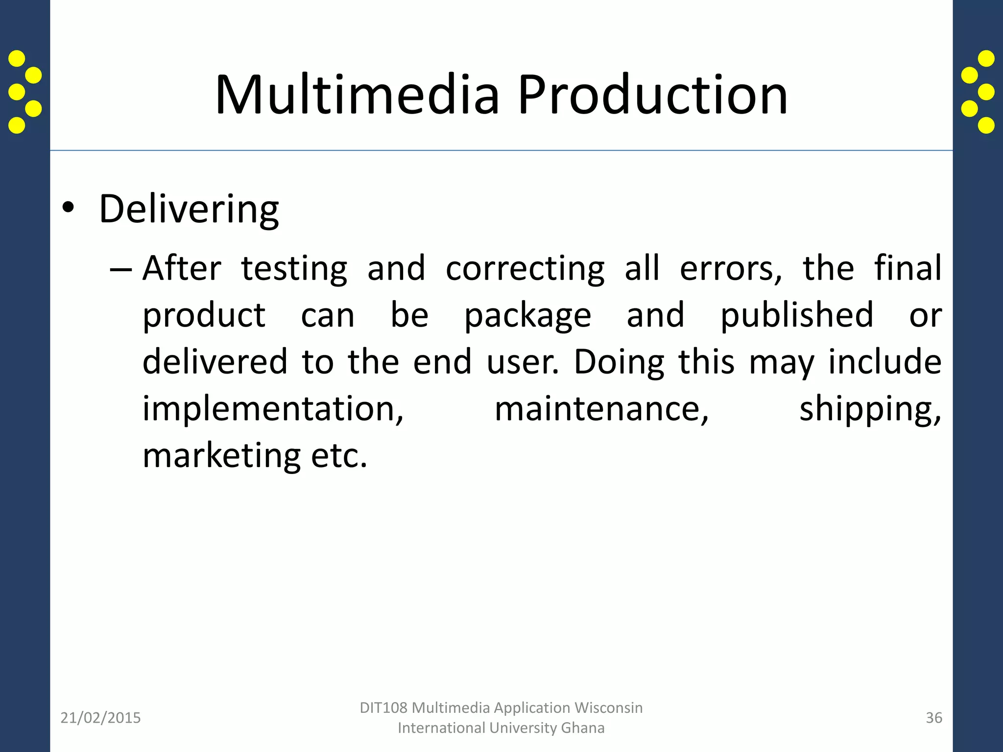 Multimedia Production
• Delivering
– After testing and correcting all errors, the final
product can be package and published or
delivered to the end user. Doing this may include
implementation, maintenance, shipping,
marketing etc.
21/02/2015
DIT108 Multimedia Application Wisconsin
International University Ghana
36
 