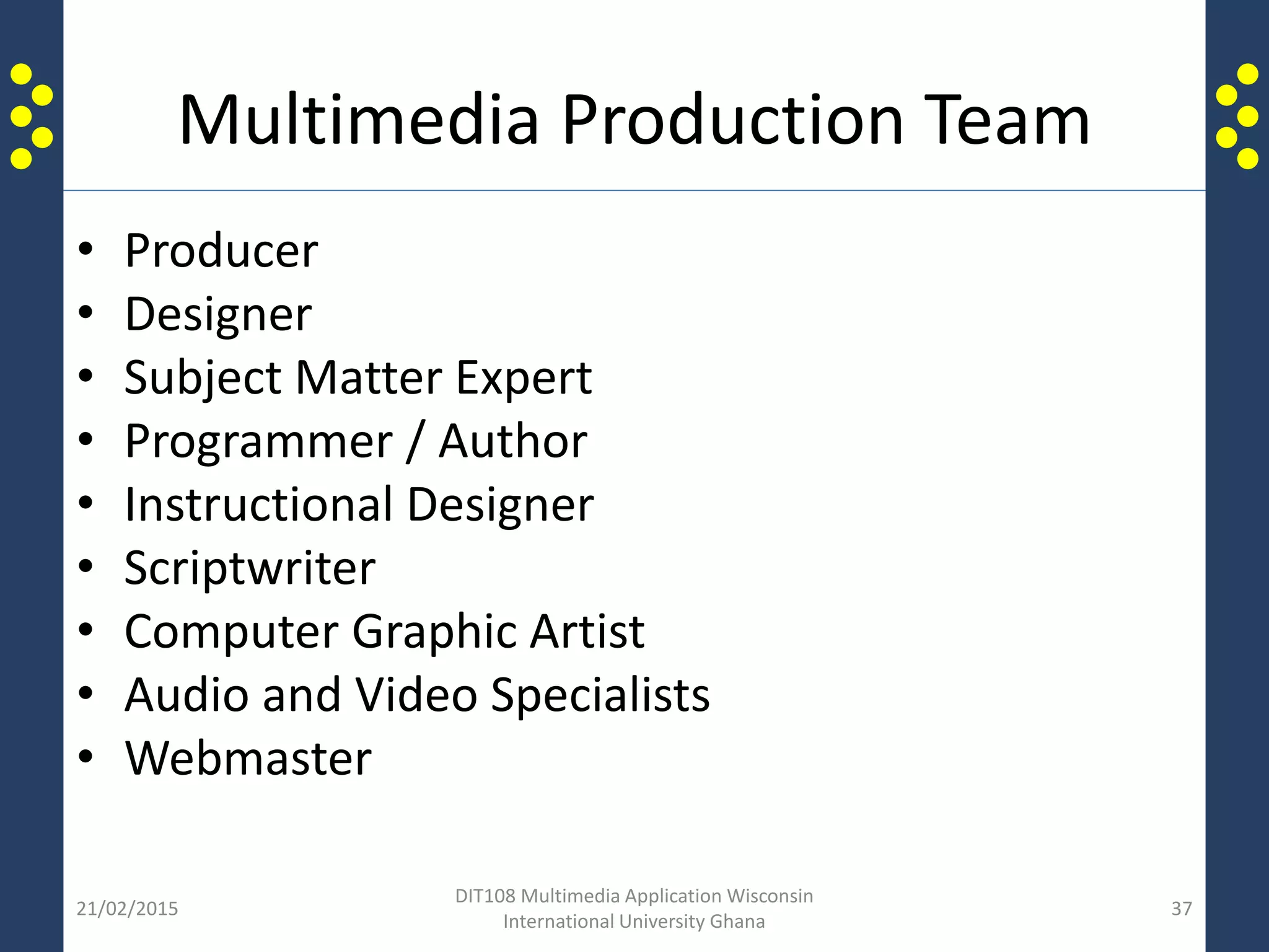 Multimedia Production Team
• Producer
• Designer
• Subject Matter Expert
• Programmer / Author
• Instructional Designer
• Scriptwriter
• Computer Graphic Artist
• Audio and Video Specialists
• Webmaster
21/02/2015
DIT108 Multimedia Application Wisconsin
International University Ghana
37
 