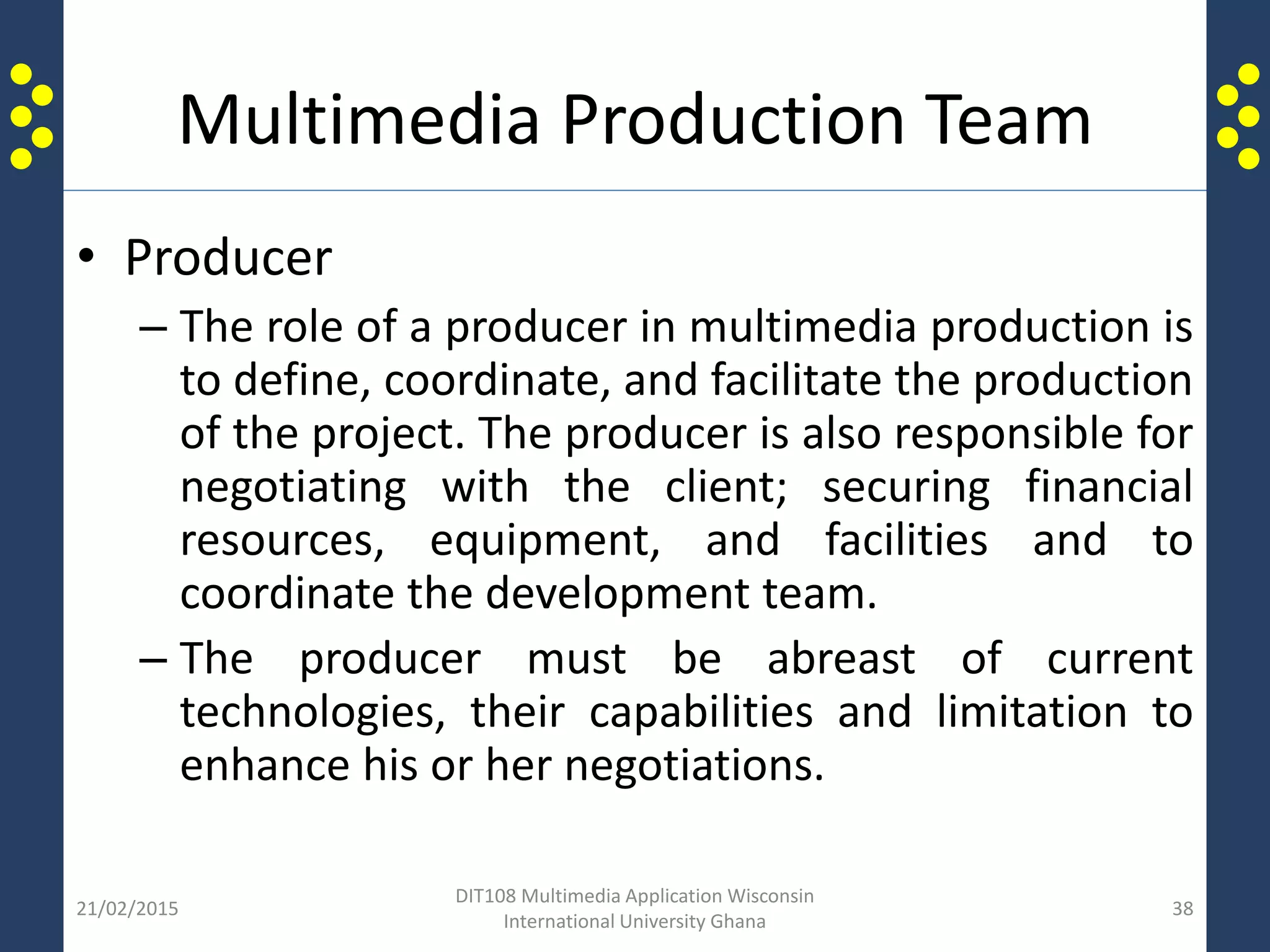 Multimedia Production Team
• Producer
– The role of a producer in multimedia production is
to define, coordinate, and facilitate the production
of the project. The producer is also responsible for
negotiating with the client; securing financial
resources, equipment, and facilities and to
coordinate the development team.
– The producer must be abreast of current
technologies, their capabilities and limitation to
enhance his or her negotiations.
21/02/2015
DIT108 Multimedia Application Wisconsin
International University Ghana
38
 