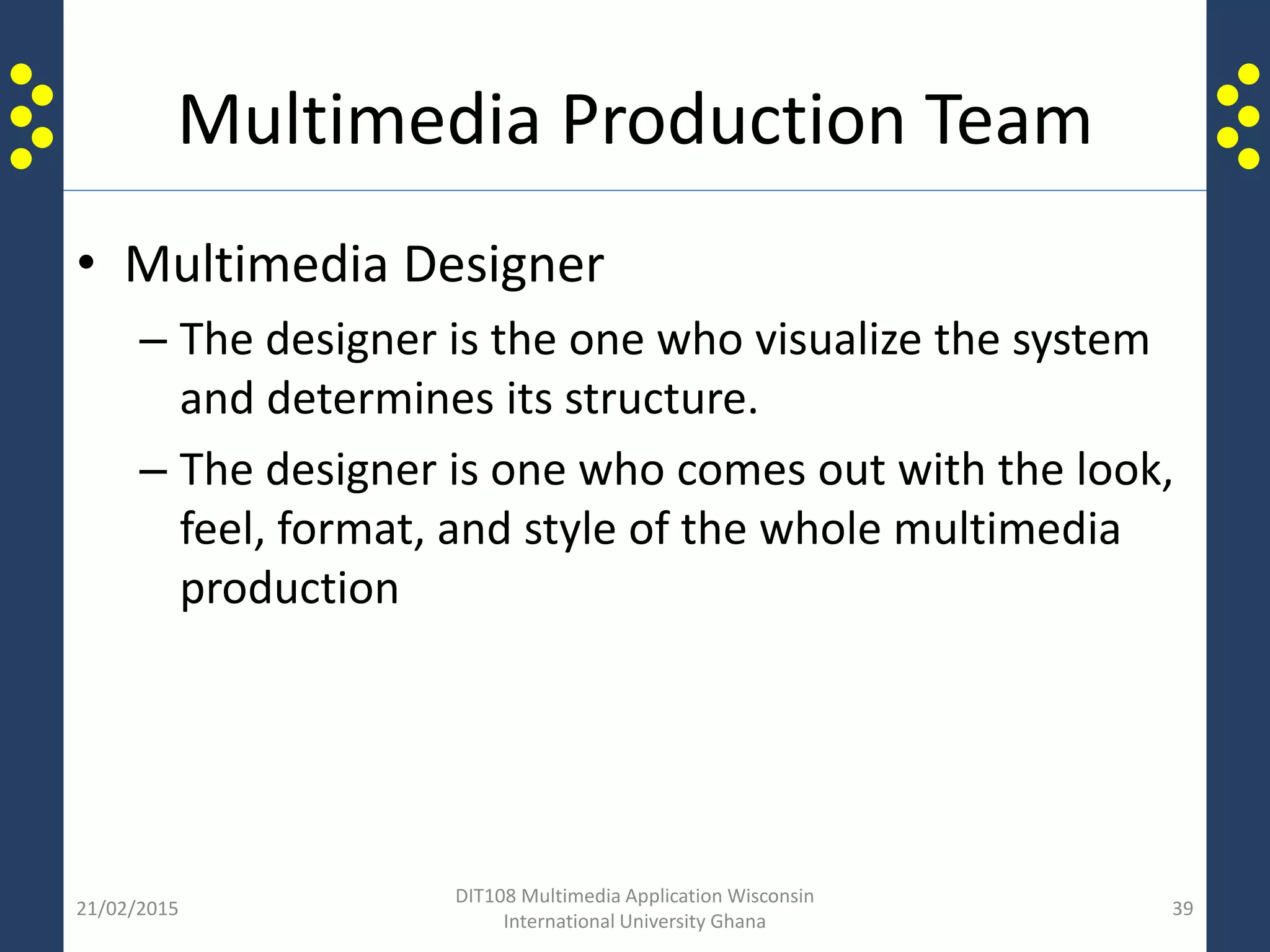 Multimedia Production Team
• Multimedia Designer
– The designer is the one who visualize the system
and determines its structure.
– The designer is one who comes out with the look,
feel, format, and style of the whole multimedia
production
21/02/2015
DIT108 Multimedia Application Wisconsin
International University Ghana
39
 