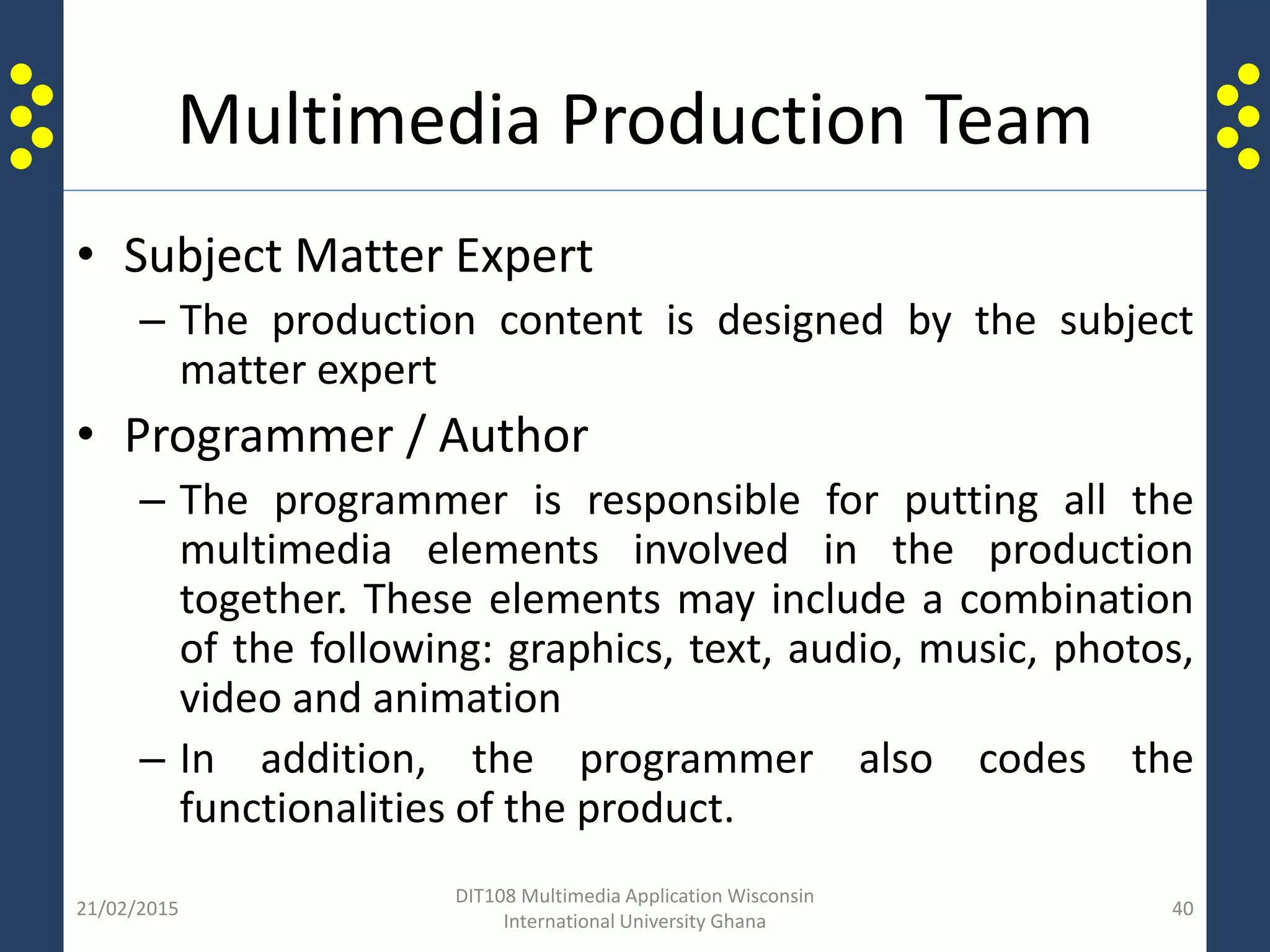 Multimedia Production Team
• Subject Matter Expert
– The production content is designed by the subject
matter expert
• Programmer / Author
– The programmer is responsible for putting all the
multimedia elements involved in the production
together. These elements may include a combination
of the following: graphics, text, audio, music, photos,
video and animation
– In addition, the programmer also codes the
functionalities of the product.
21/02/2015
DIT108 Multimedia Application Wisconsin
International University Ghana
40
 