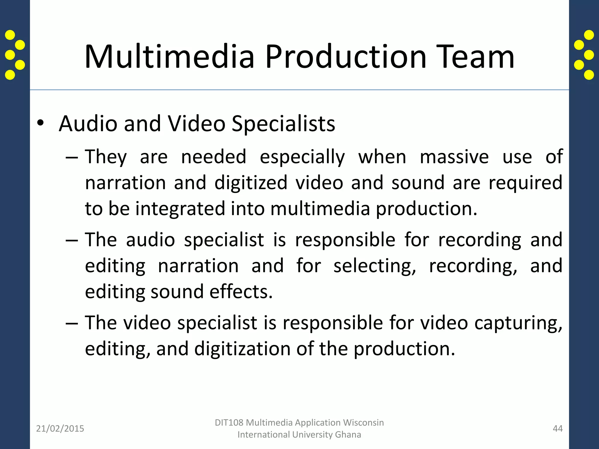 Multimedia Production Team
• Audio and Video Specialists
– They are needed especially when massive use of
narration and digitized video and sound are required
to be integrated into multimedia production.
– The audio specialist is responsible for recording and
editing narration and for selecting, recording, and
editing sound effects.
– The video specialist is responsible for video capturing,
editing, and digitization of the production.
21/02/2015
DIT108 Multimedia Application Wisconsin
International University Ghana
44
 