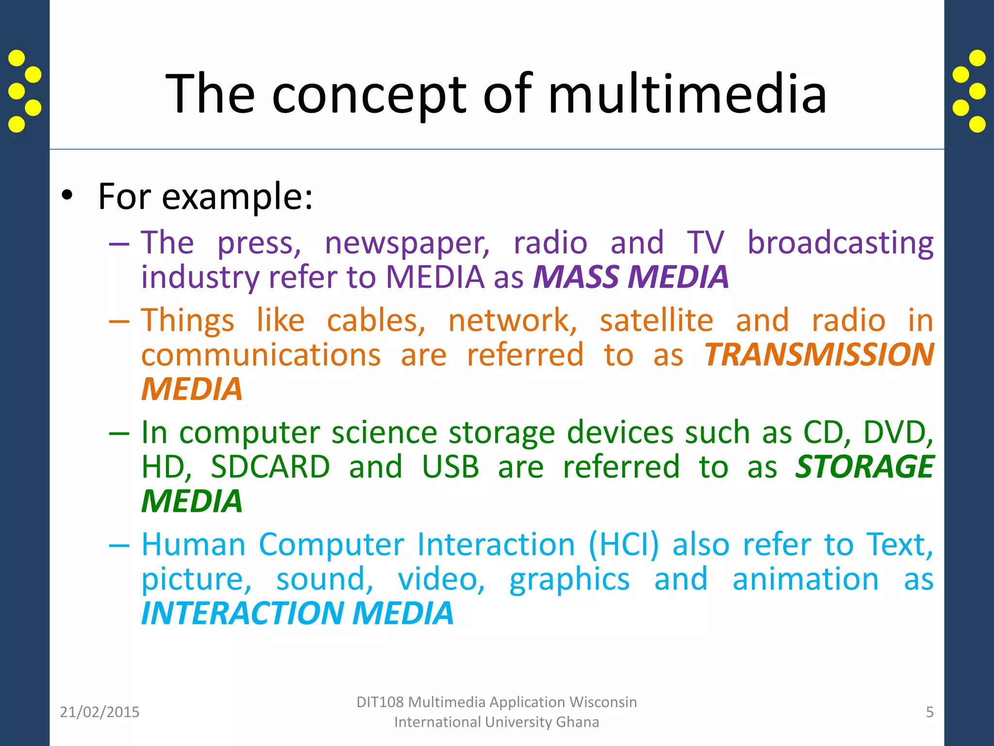 The concept of multimedia
• For example:
– The press, newspaper, radio and TV broadcasting
industry refer to MEDIA as MASS MEDIA
– Things like cables, network, satellite and radio in
communications are referred to as TRANSMISSION
MEDIA
– In computer science storage devices such as CD, DVD,
HD, SDCARD and USB are referred to as STORAGE
MEDIA
– Human Computer Interaction (HCI) also refer to Text,
picture, sound, video, graphics and animation as
INTERACTION MEDIA
21/02/2015
DIT108 Multimedia Application Wisconsin
International University Ghana
5
 