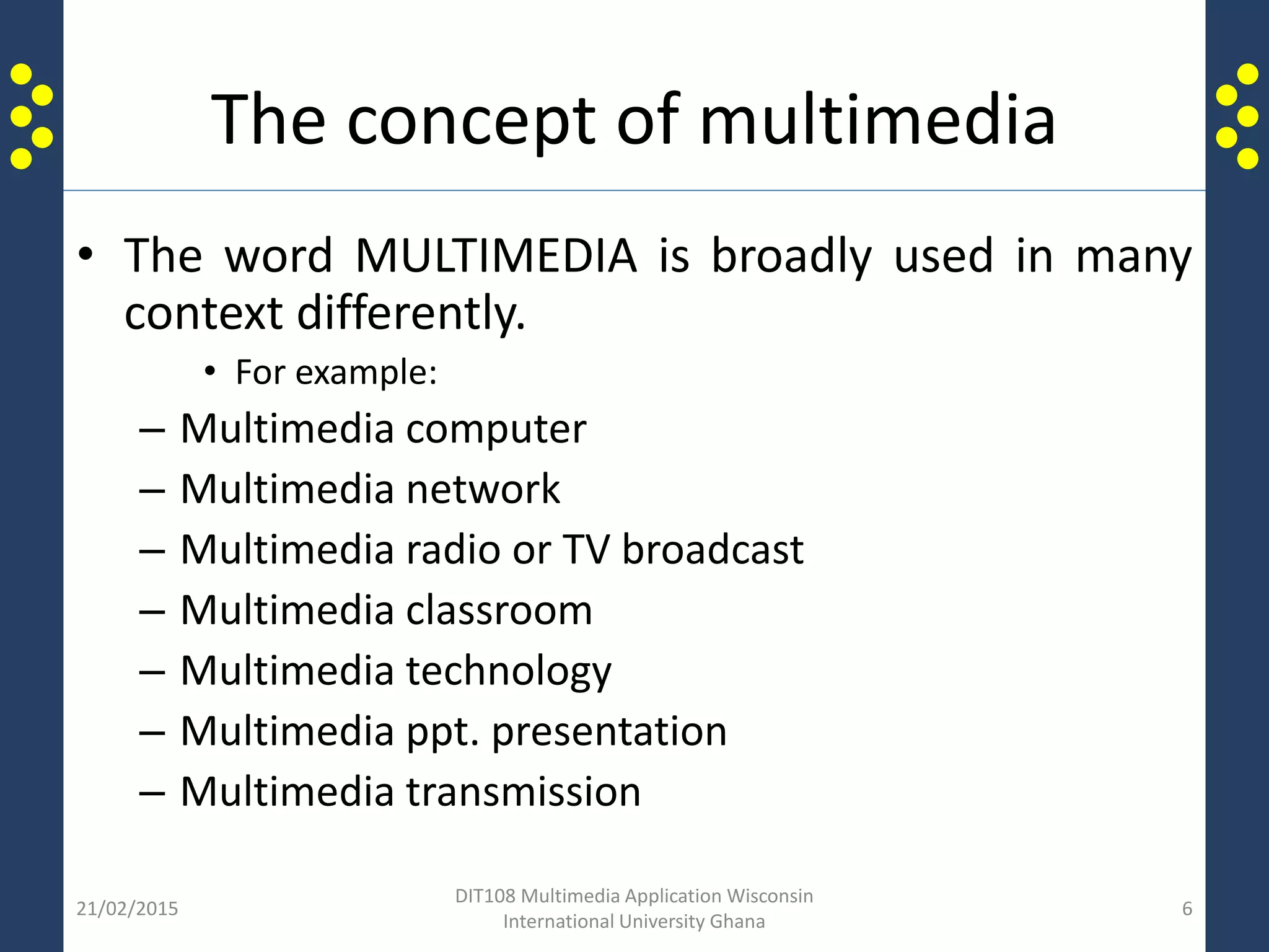 The concept of multimedia
• The word MULTIMEDIA is broadly used in many
context differently.
• For example:
– Multimedia computer
– Multimedia network
– Multimedia radio or TV broadcast
– Multimedia classroom
– Multimedia technology
– Multimedia ppt. presentation
– Multimedia transmission
21/02/2015
DIT108 Multimedia Application Wisconsin
International University Ghana
6
 