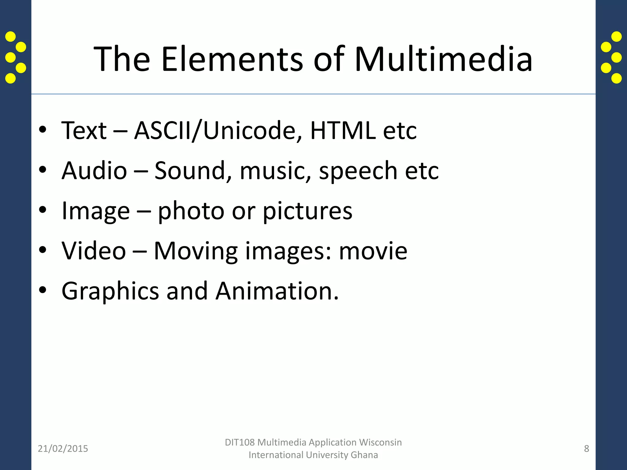The Elements of Multimedia
• Text – ASCII/Unicode, HTML etc
• Audio – Sound, music, speech etc
• Image – photo or pictures
• Video – Moving images: movie
• Graphics and Animation.
21/02/2015
DIT108 Multimedia Application Wisconsin
International University Ghana
8
 