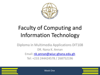 Faculty of Computing and
Information Technology
Diploma in Multimedia Applications DIT108
DR. Nana K. Annan
Email: nk.annan@wiuc-ghana.edu.gh
Tel: +233 244424578 / 268752196
Week One
 