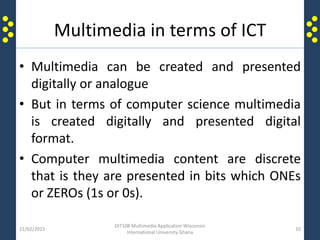 Multimedia in terms of ICT
• Multimedia can be created and presented
digitally or analogue
• But in terms of computer science multimedia
is created digitally and presented digital
format.
• Computer multimedia content are discrete
that is they are presented in bits which ONEs
or ZEROs (1s or 0s).
21/02/2015
DIT108 Multimedia Application Wisconsin
International University Ghana
10
 