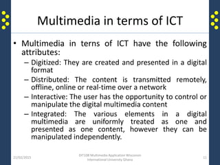 Multimedia in terms of ICT
• Multimedia in terns of ICT have the following
attributes:
– Digitized: They are created and presented in a digital
format
– Distributed: The content is transmitted remotely,
offline, online or real-time over a network
– Interactive: The user has the opportunity to control or
manipulate the digital multimedia content
– Integrated: The various elements in a digital
multimedia are uniformly treated as one and
presented as one content, however they can be
manipulated independently.
21/02/2015
DIT108 Multimedia Application Wisconsin
International University Ghana
11
 