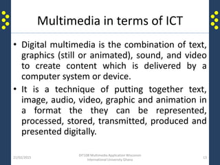 Multimedia in terms of ICT
• Digital multimedia is the combination of text,
graphics (still or animated), sound, and video
to create content which is delivered by a
computer system or device.
• It is a technique of putting together text,
image, audio, video, graphic and animation in
a format the they can be represented,
processed, stored, transmitted, produced and
presented digitally.
21/02/2015
DIT108 Multimedia Application Wisconsin
International University Ghana
13
 
