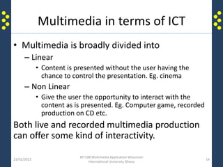 Multimedia in terms of ICT
• Multimedia is broadly divided into
– Linear
• Content is presented without the user having the
chance to control the presentation. Eg. cinema
– Non Linear
• Give the user the opportunity to interact with the
content as is presented. Eg. Computer game, recorded
production on CD etc.
Both live and recorded multimedia production
can offer some kind of interactivity.
21/02/2015
DIT108 Multimedia Application Wisconsin
International University Ghana
14
 