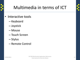 Multimedia in terms of ICT
• Interactive tools
– Keyboard
– Joystick
– Mouse
– Touch Screen
– Stylus
– Remote Control
21/02/2015
DIT108 Multimedia Application Wisconsin
International University Ghana
15
 