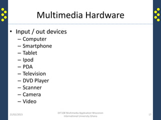 Multimedia Hardware
• Input / out devices
– Computer
– Smartphone
– Tablet
– Ipod
– PDA
– Television
– DVD Player
– Scanner
– Camera
– Video
21/02/2015
DIT108 Multimedia Application Wisconsin
International University Ghana
17
 