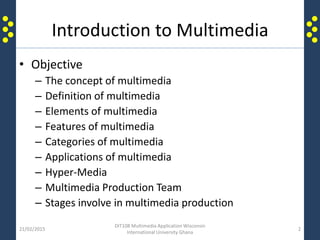 Introduction to Multimedia
• Objective
– The concept of multimedia
– Definition of multimedia
– Elements of multimedia
– Features of multimedia
– Categories of multimedia
– Applications of multimedia
– Hyper-Media
– Multimedia Production Team
– Stages involve in multimedia production
21/02/2015
DIT108 Multimedia Application Wisconsin
International University Ghana
2
 