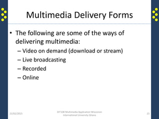 Multimedia Delivery Forms
• The following are some of the ways of
delivering multimedia:
– Video on demand (download or stream)
– Live broadcasting
– Recorded
– Online
21/02/2015
DIT108 Multimedia Application Wisconsin
International University Ghana
23
 