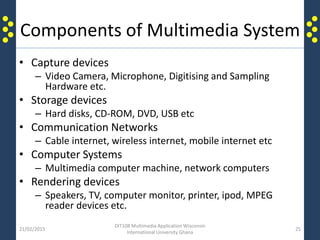 Components of Multimedia System
• Capture devices
– Video Camera, Microphone, Digitising and Sampling
Hardware etc.
• Storage devices
– Hard disks, CD-ROM, DVD, USB etc
• Communication Networks
– Cable internet, wireless internet, mobile internet etc
• Computer Systems
– Multimedia computer machine, network computers
• Rendering devices
– Speakers, TV, computer monitor, printer, ipod, MPEG
reader devices etc.
21/02/2015
DIT108 Multimedia Application Wisconsin
International University Ghana
25
 