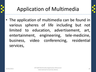 Application of Multimedia
• The application of multimedia can be found in
various spheres of life including but not
limited to education, advertisement, art,
entertainment, engineering, tele-medicine,
business, video conferencing, residential
services,
21/02/2015
DIT108 Multimedia Application Wisconsin
International University Ghana
26
 
