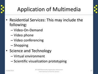 Application of Multimedia
• Residential Services: This may include the
following:
– Video-On-Demand
– Video phone
– Video conferencing
– Shopping
• Science and Technology
– Virtual environment
– Scientific visualization prototyping
21/02/2015
DIT108 Multimedia Application Wisconsin
International University Ghana
27
 