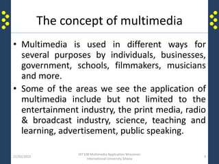 The concept of multimedia
• Multimedia is used in different ways for
several purposes by individuals, businesses,
government, schools, filmmakers, musicians
and more.
• Some of the areas we see the application of
multimedia include but not limited to the
entertainment industry, the print media, radio
& broadcast industry, science, teaching and
learning, advertisement, public speaking.
21/02/2015
DIT108 Multimedia Application Wisconsin
International University Ghana
3
 