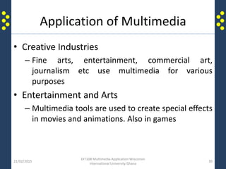 Application of Multimedia
• Creative Industries
– Fine arts, entertainment, commercial art,
journalism etc use multimedia for various
purposes
• Entertainment and Arts
– Multimedia tools are used to create special effects
in movies and animations. Also in games
21/02/2015
DIT108 Multimedia Application Wisconsin
International University Ghana
30
 