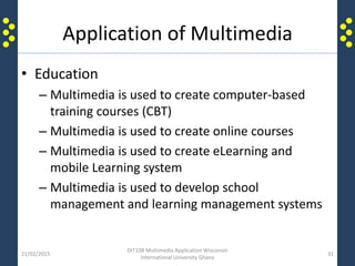 Application of Multimedia
• Education
– Multimedia is used to create computer-based
training courses (CBT)
– Multimedia is used to create online courses
– Multimedia is used to create eLearning and
mobile Learning system
– Multimedia is used to develop school
management and learning management systems
21/02/2015
DIT108 Multimedia Application Wisconsin
International University Ghana
31
 