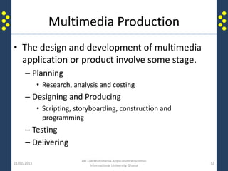 Multimedia Production
• The design and development of multimedia
application or product involve some stage.
– Planning
• Research, analysis and costing
– Designing and Producing
• Scripting, storyboarding, construction and
programming
– Testing
– Delivering
21/02/2015
DIT108 Multimedia Application Wisconsin
International University Ghana
32
 