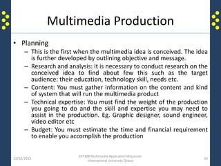 Multimedia Production
• Planning
– This is the first when the multimedia idea is conceived. The idea
is further developed by outlining objective and message.
– Research and analysis: It is necessary to conduct research on the
conceived idea to find about few this such as the target
audience: their education, technology skill, needs etc.
– Content: You must gather information on the content and kind
of system that will run the multimedia product
– Technical expertise: You must find the weight of the production
you going to do and the skill and expertise you may need to
assist in the production. Eg. Graphic designer, sound engineer,
video editor etc
– Budget: You must estimate the time and financial requirement
to enable you accomplish the production
21/02/2015
DIT108 Multimedia Application Wisconsin
International University Ghana
33
 