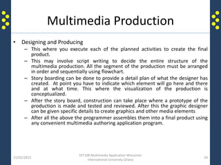 Multimedia Production
• Designing and Producing
– This where you execute each of the planned activities to create the final
product.
– This may involve script writing to decide the entire structure of the
multimedia production. All the segment of the production must be arranged
in order and sequentially using flowchart.
– Story boarding can be done to provide a detail plan of what the designer has
created. At point you have to indicate which element will go here and there
and at what time. This where the visualization of the production is
conceptualized.
– After the story board, construction can take place where a prototype of the
production is made and tested and reviewed. After this the graphic designer
can be given specific details to create graphics and other media elements
– After all the above the programmer assembles them into a final product using
any convenient multimedia authoring application program.
21/02/2015
DIT108 Multimedia Application Wisconsin
International University Ghana
34
 