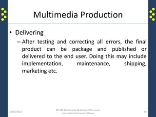 Multimedia Production
• Delivering
– After testing and correcting all errors, the final
product can be package and published or
delivered to the end user. Doing this may include
implementation, maintenance, shipping,
marketing etc.
21/02/2015
DIT108 Multimedia Application Wisconsin
International University Ghana
36
 
