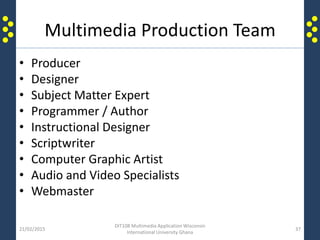 Multimedia Production Team
• Producer
• Designer
• Subject Matter Expert
• Programmer / Author
• Instructional Designer
• Scriptwriter
• Computer Graphic Artist
• Audio and Video Specialists
• Webmaster
21/02/2015
DIT108 Multimedia Application Wisconsin
International University Ghana
37
 