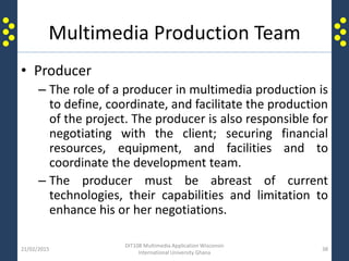 Multimedia Production Team
• Producer
– The role of a producer in multimedia production is
to define, coordinate, and facilitate the production
of the project. The producer is also responsible for
negotiating with the client; securing financial
resources, equipment, and facilities and to
coordinate the development team.
– The producer must be abreast of current
technologies, their capabilities and limitation to
enhance his or her negotiations.
21/02/2015
DIT108 Multimedia Application Wisconsin
International University Ghana
38
 